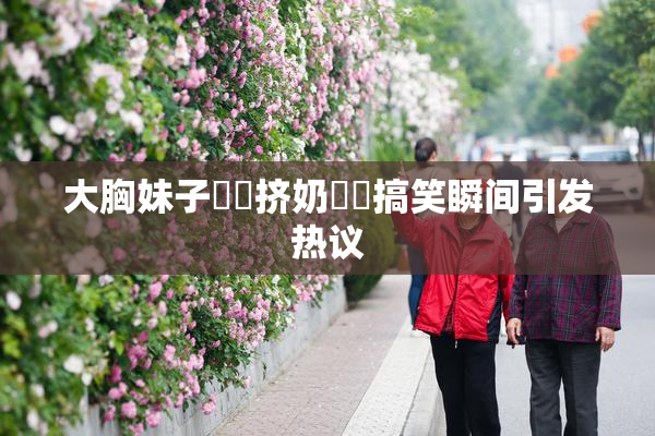 大胸妹子❌‌挤奶❌‌搞笑瞬间引发热议