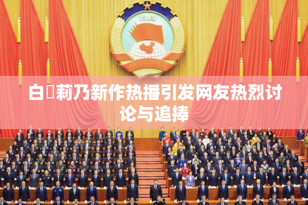 白咲莉乃新作热播引发网友热烈讨论与追捧