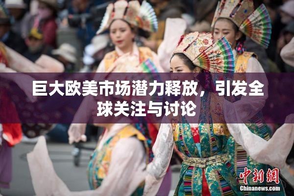 巨大欧美市场潜力释放，引发全球关注与讨论