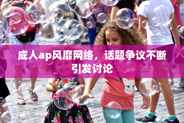 成人ap风靡网络，话题争议不断引发讨论