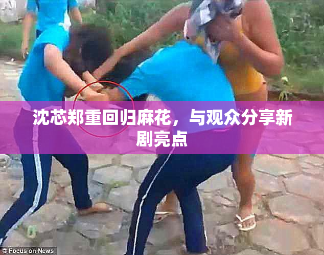 沈芯郑重回归麻花，与观众分享新剧亮点