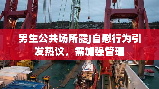 男生公共场所露J自慰行为引发热议，需加强管理