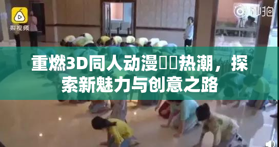 重燃3D同人动漫❌‌热潮，探索新魅力与创意之路