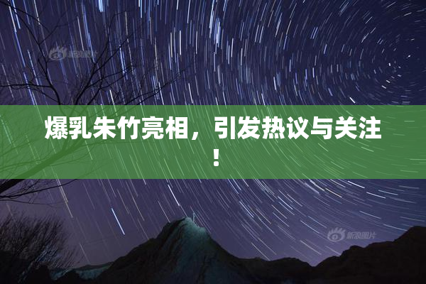 爆乳朱竹亮相，引发热议与关注！