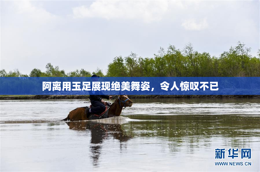 阿离用玉足展现绝美舞姿，令人惊叹不已