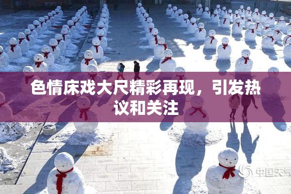 色情床戏大尺精彩再现，引发热议和关注