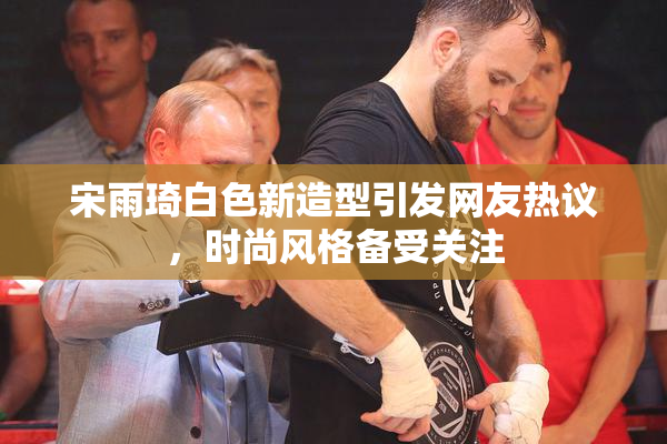 宋雨琦白色新造型引发网友热议，时尚风格备受关注