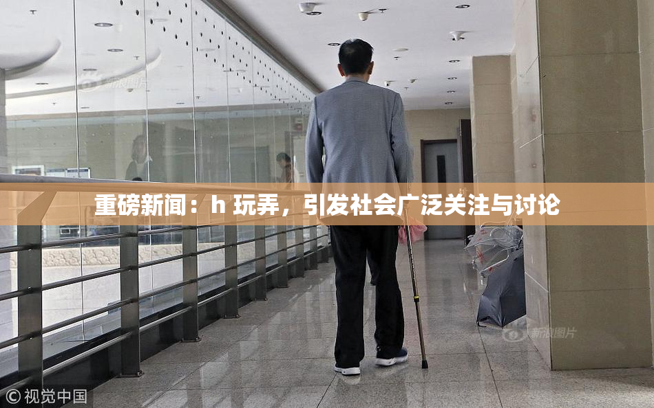 重磅新闻：h 玩弄，引发社会广泛关注与讨论