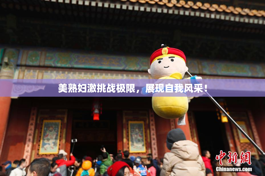 美熟妇激挑战极限，展现自我风采！