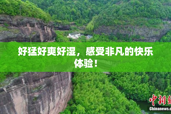 好猛好爽好湿，感受非凡的快乐体验！