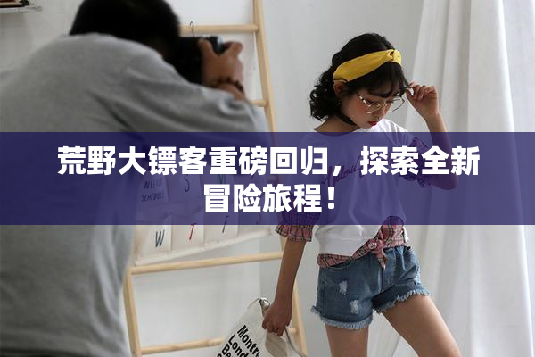 荒野大镖客重磅回归，探索全新冒险旅程！