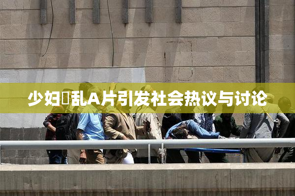 少妇婬乱A片引发社会热议与讨论