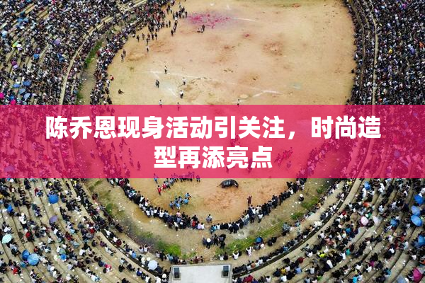 陈乔恩现身活动引关注，时尚造型再添亮点