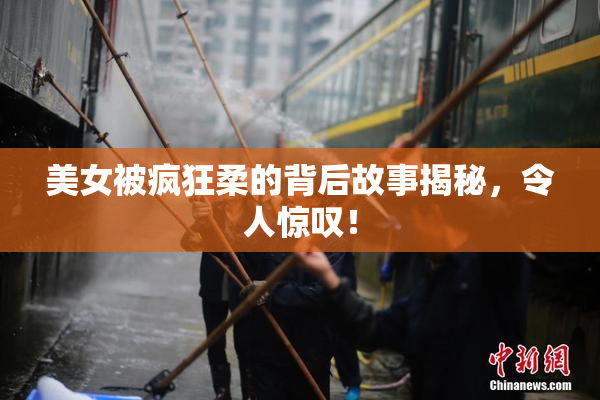 美女被疯狂柔的背后故事揭秘，令人惊叹！
