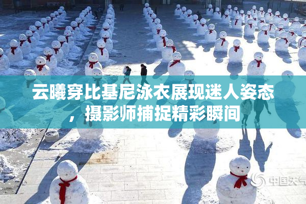 云曦穿比基尼泳衣展现迷人姿态，摄影师捕捉精彩瞬间