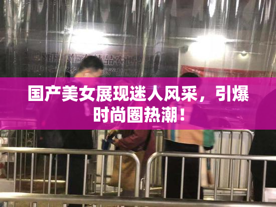 国产美女展现迷人风采，引爆时尚圈热潮！