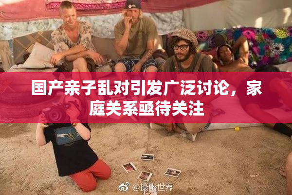 国产亲子乱对引发广泛讨论，家庭关系亟待关注