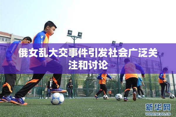 俄女乱大交事件引发社会广泛关注和讨论