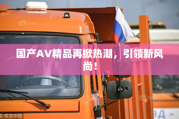 国产AV精品再掀热潮，引领新风尚！