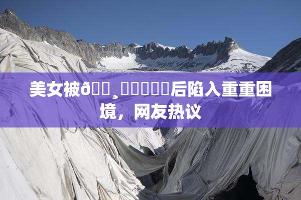 美女被🌸‌❌‌❌‌后陷入重重困境，网友热议