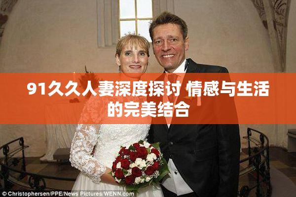 91久久人妻深度探讨 情感与生活的完美结合