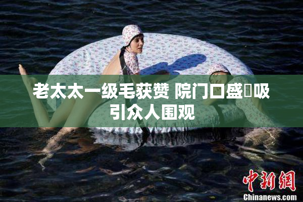 老太太一级毛获赞 院门口盛況吸引众人围观