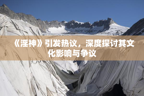 《淫神》引发热议，深度探讨其文化影响与争议