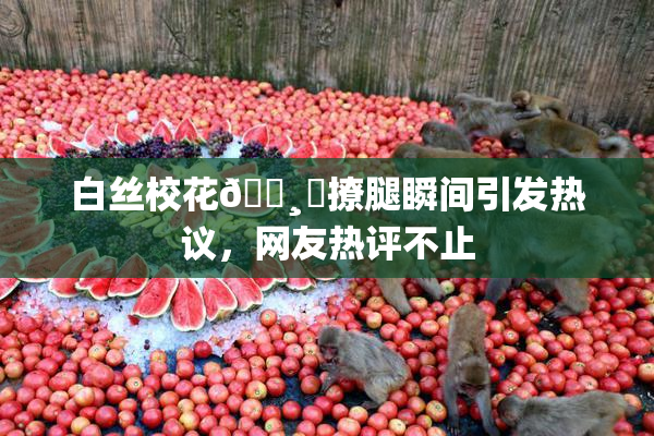 白丝校花🌸‌撩腿瞬间引发热议，网友热评不止