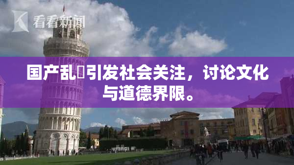 国产乱婬引发社会关注，讨论文化与道德界限。
