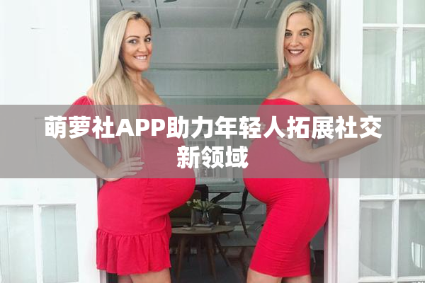 萌萝社APP助力年轻人拓展社交新领域