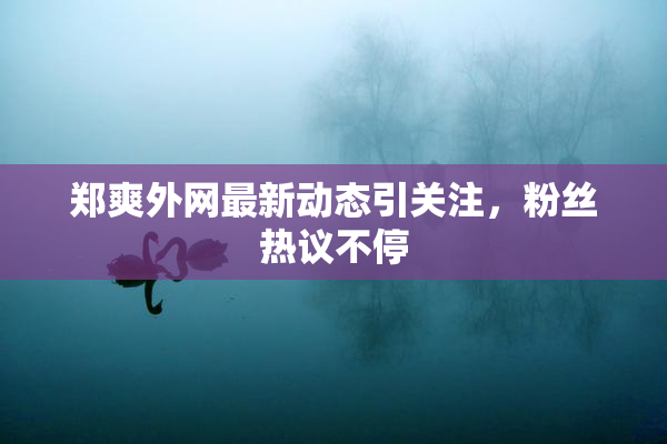 郑爽外网最新动态引关注，粉丝热议不停