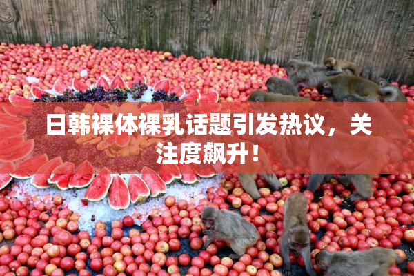 日韩裸体裸乳话题引发热议，关注度飙升！