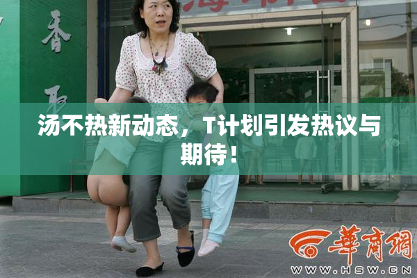 汤不热新动态，T计划引发热议与期待！