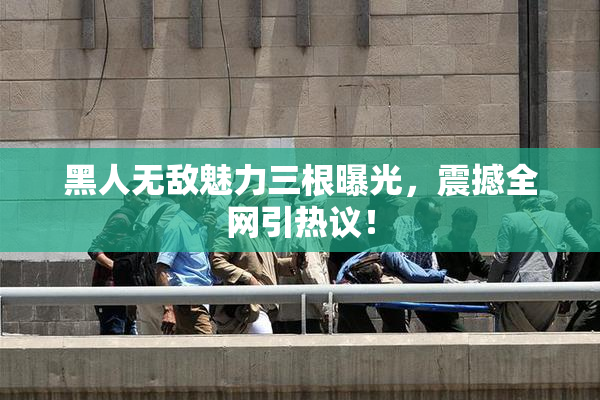 黑人无敌魅力三根曝光，震撼全网引热议！