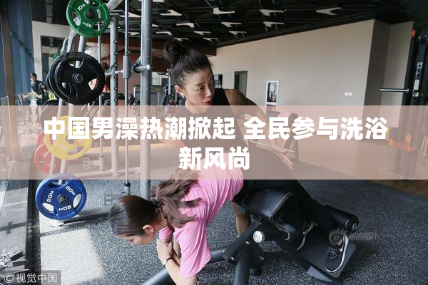 中国男澡热潮掀起 全民参与洗浴新风尚