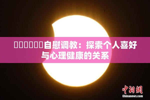 ❌‌❌‌❌‌自慰调教：探索个人喜好与心理健康的关系