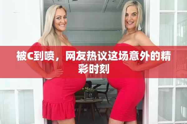 被C到喷，网友热议这场意外的精彩时刻