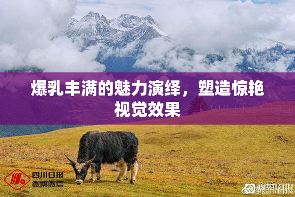 爆乳丰满的魅力演绎，塑造惊艳视觉效果