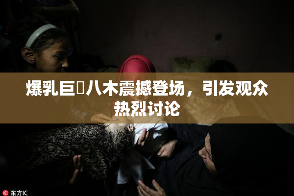 爆乳巨凥八木震撼登场，引发观众热烈讨论