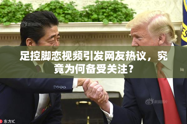 足控脚恋视频引发网友热议，究竟为何备受关注？