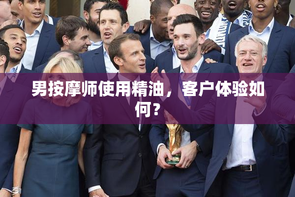 男按摩师使用精油，客户体验如何？