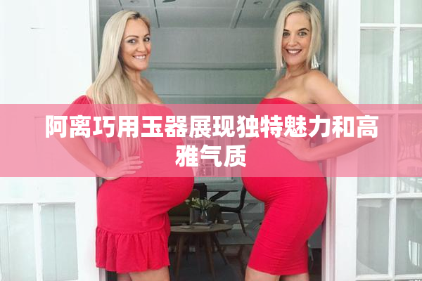 阿离巧用玉器展现独特魅力和高雅气质