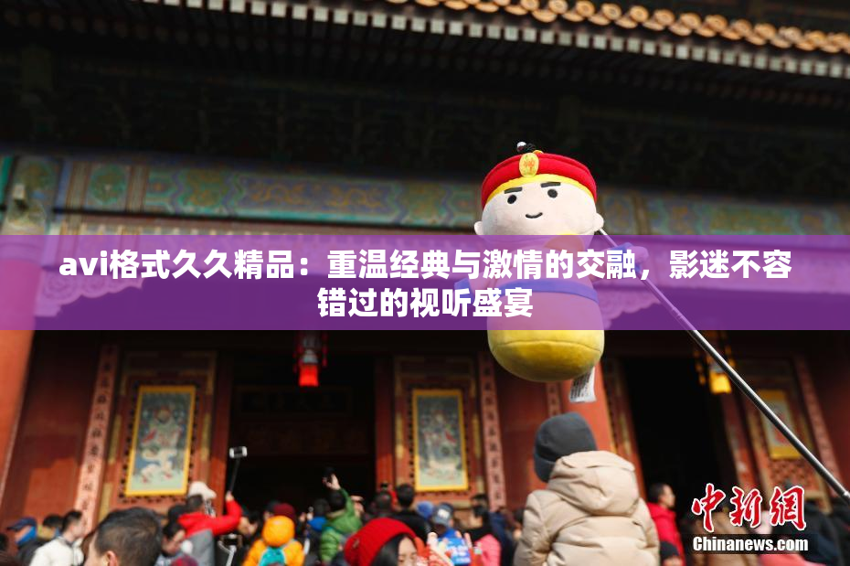 avi格式久久精品：重温经典与激情的交融，影迷不容错过的视听盛宴