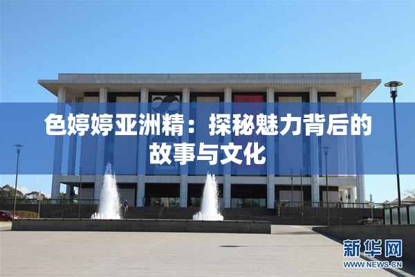 色婷婷亚洲精：探秘魅力背后的故事与文化