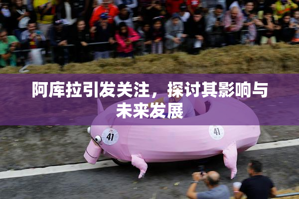 阿库拉引发关注，探讨其影响与未来发展