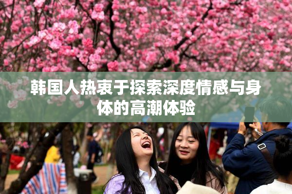 韩国人热衷于探索深度情感与身体的高潮体验