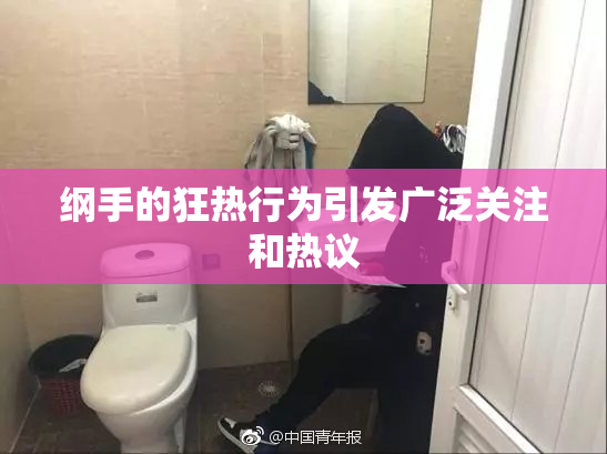 纲手的狂热行为引发广泛关注和热议