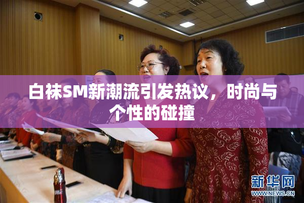 白袜SM新潮流引发热议，时尚与个性的碰撞