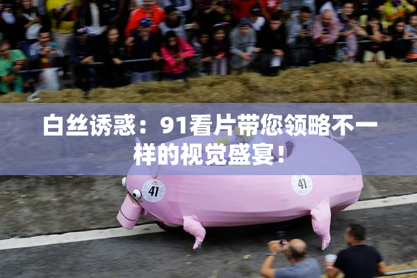 白丝诱惑：91看片带您领略不一样的视觉盛宴！