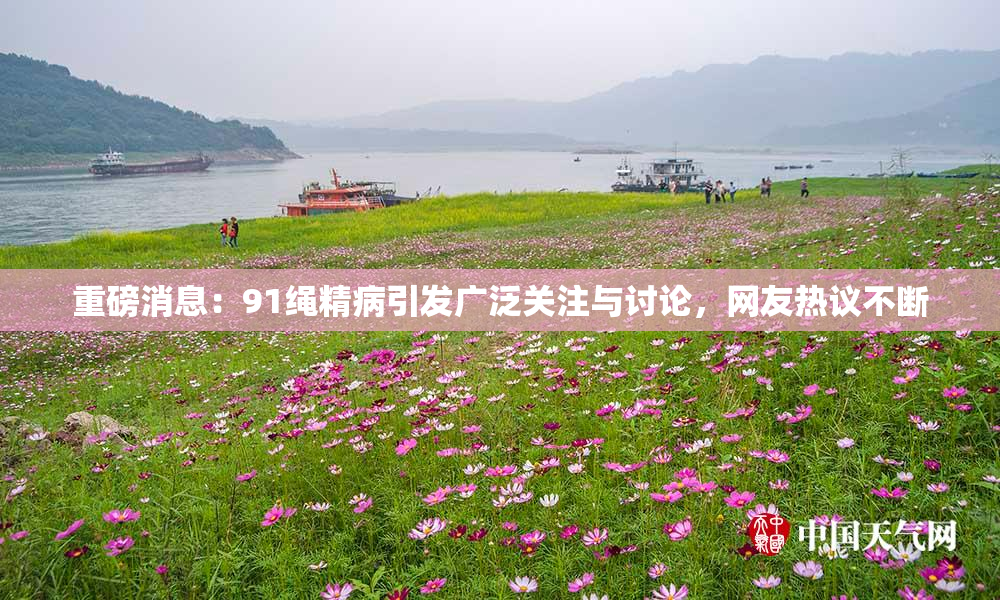 重磅消息：91绳精病引发广泛关注与讨论，网友热议不断